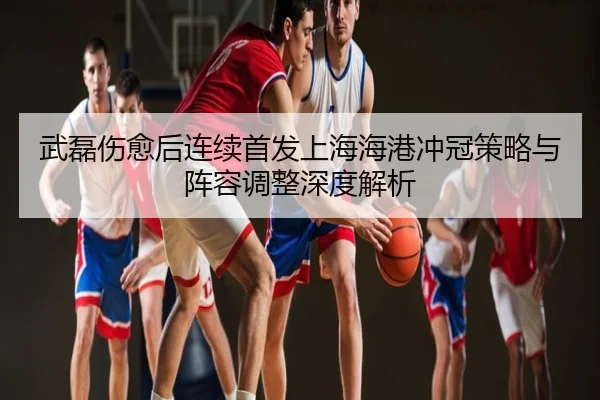 武磊伤愈后连续首发上海海港冲冠策略与阵容调整深度解析
