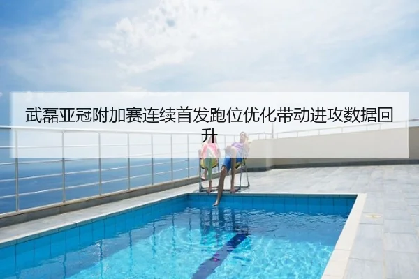 武磊亚冠附加赛连续首发跑位优化带动进攻数据回升