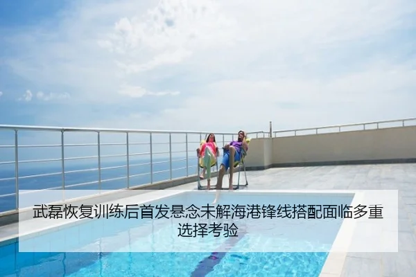 武磊恢复训练后首发悬念未解海港锋线搭配面临多重选择考验