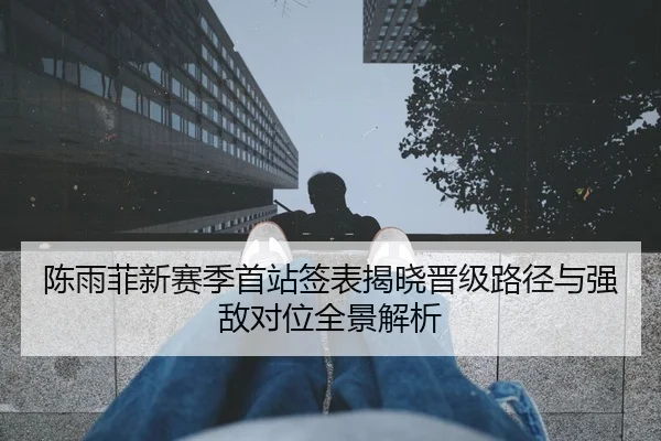 陈雨菲新赛季首站签表揭晓晋级路径与强敌对位全景解析