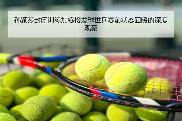 孙颖莎封闭训练加练接发球世乒赛前状态回暖的深度观察